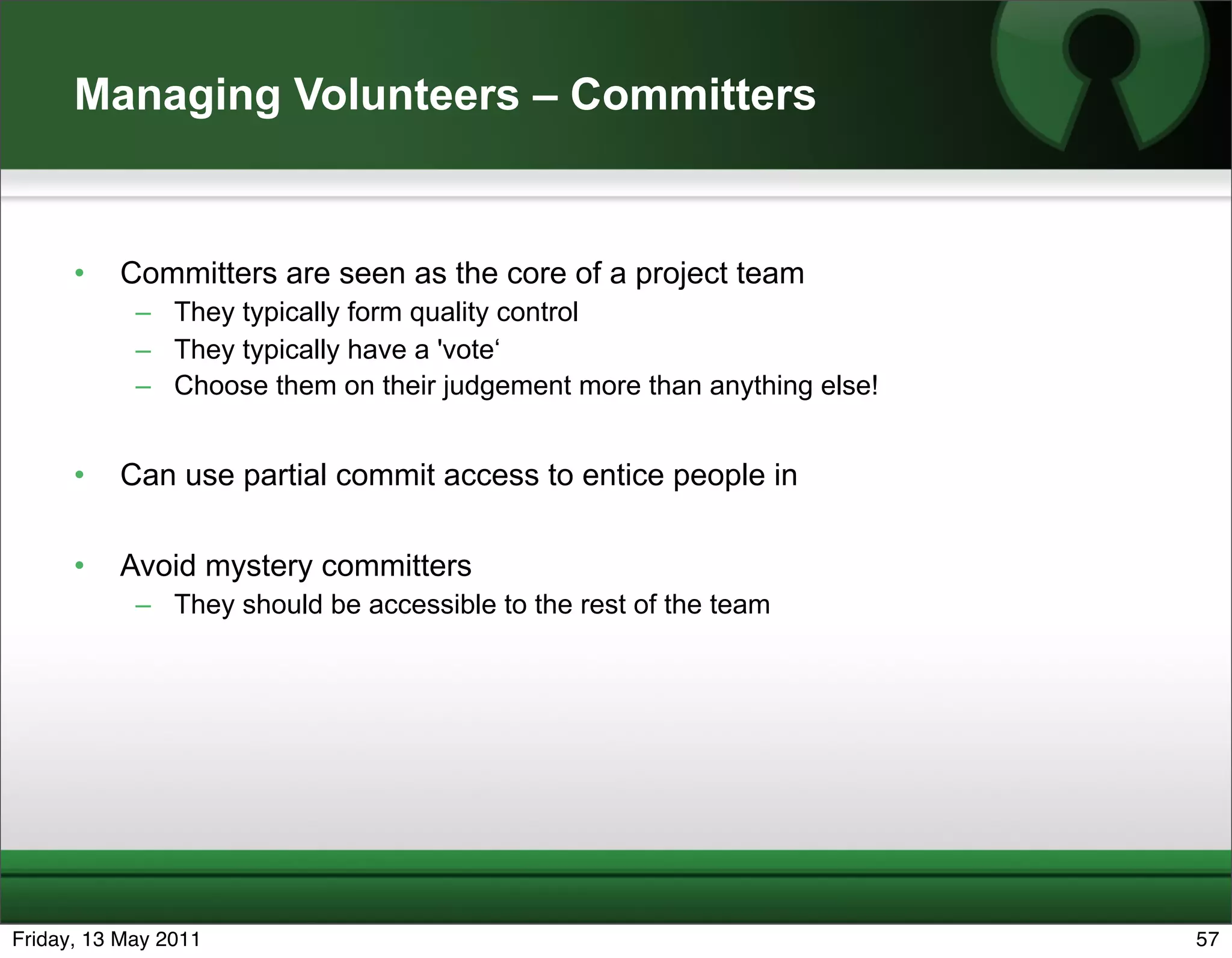 Managing Volunteers – Committers


      •   Committers are seen as the core of a project team
            – They typically form quality control
            – They typically have a 'vote‘
            – Choose them on their judgement more than anything else!


      •   Can use partial commit access to entice people in

      •   Avoid mystery committers
            – They should be accessible to the rest of the team




Friday, 13 May 2011                                                     57
 