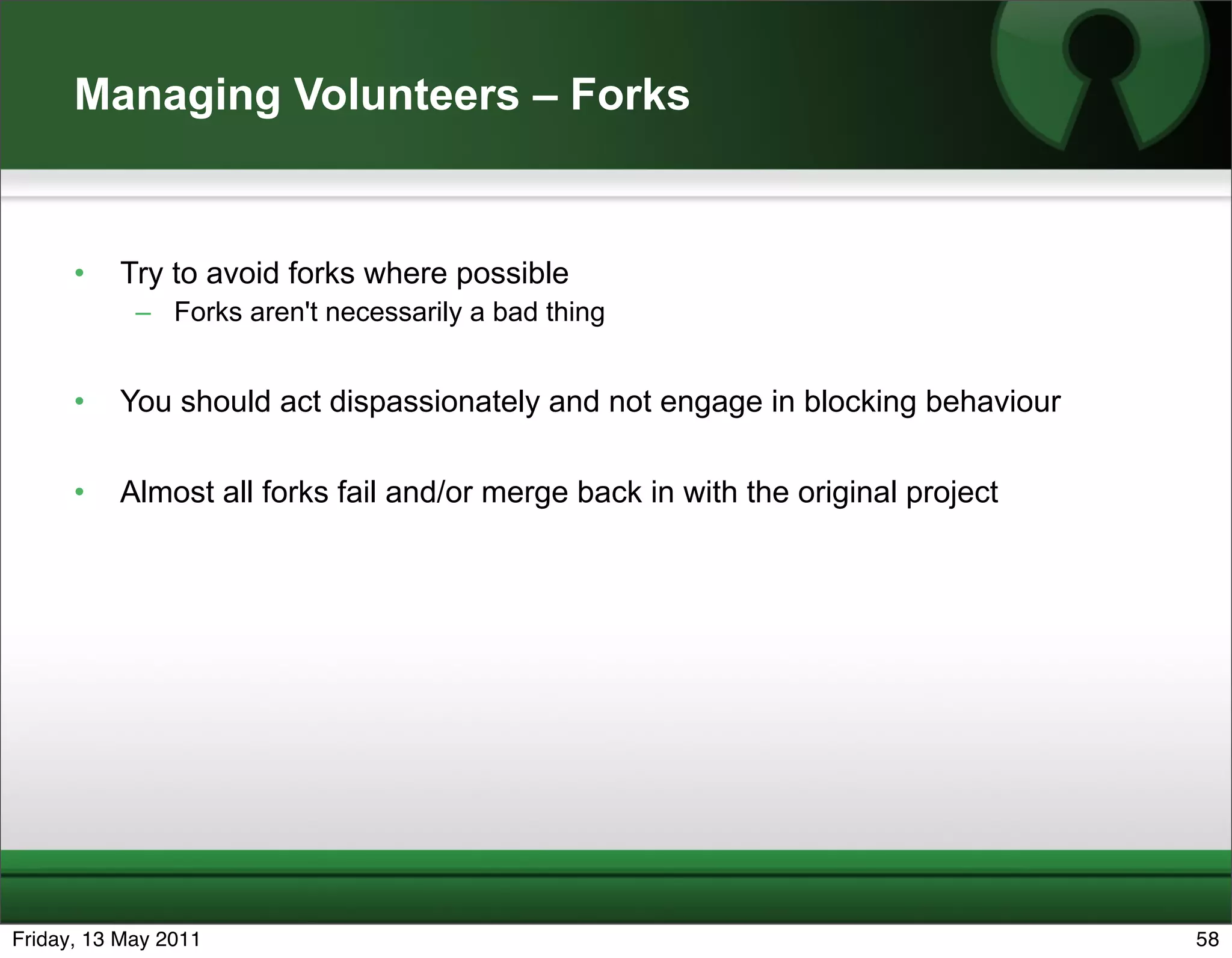 Managing Volunteers – Forks


      •   Try to avoid forks where possible
            – Forks aren't necessarily a bad thing


      •   You should act dispassionately and not engage in blocking behaviour

      •   Almost all forks fail and/or merge back in with the original project




Friday, 13 May 2011                                                              58
 