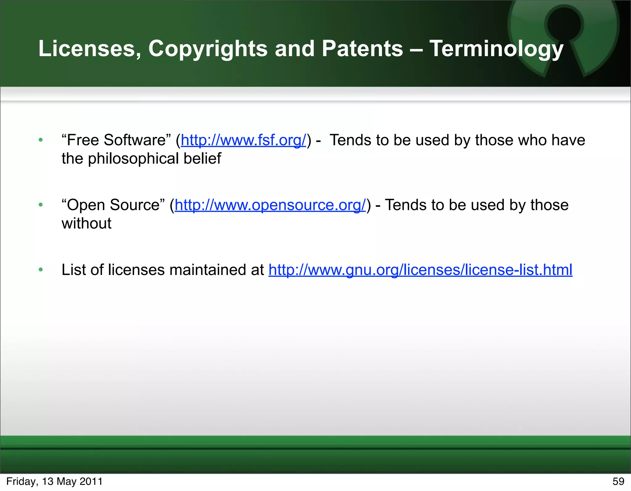 Licenses, Copyrights and Patents – Terminology


      •   “Free Software” (http://www.fsf.org/) - Tends to be used by those who have
          the philosophical belief

      •   “Open Source” (http://www.opensource.org/) - Tends to be used by those
          without

      •   List of licenses maintained at http://www.gnu.org/licenses/license-list.html




Friday, 13 May 2011                                                                      59
 