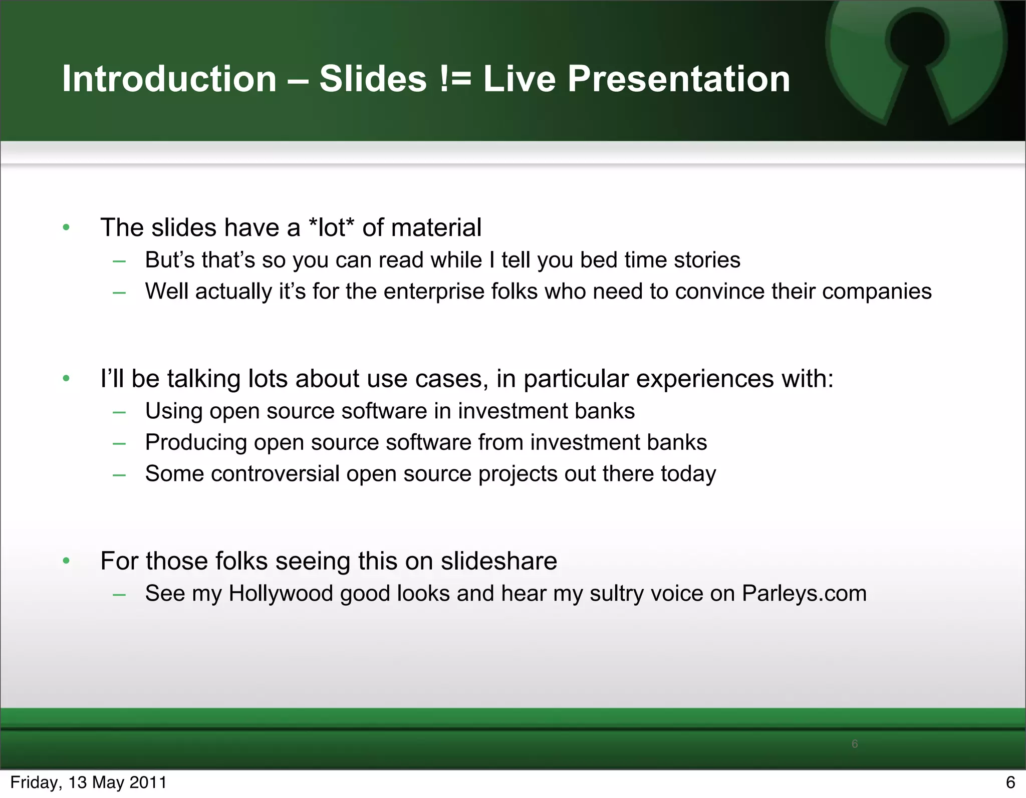 Introduction – Slides != Live Presentation


      •   The slides have a *lot* of material
            – But’s that’s so you can read while I tell you bed time stories
            – Well actually it’s for the enterprise folks who need to convince their companies


      •   I’ll be talking lots about use cases, in particular experiences with:
            – Using open source software in investment banks
            – Producing open source software from investment banks
            – Some controversial open source projects out there today


      •   For those folks seeing this on slideshare
            – See my Hollywood good looks and hear my sultry voice on Parleys.com




                                                                                     6


Friday, 13 May 2011                                                                              6
 