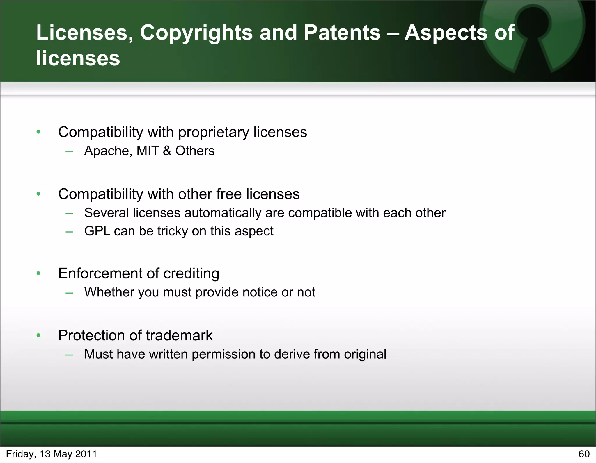 Licenses, Copyrights and Patents – Aspects of
      licenses


      •   Compatibility with proprietary licenses
            – Apache, MIT & Others


      •   Compatibility with other free licenses
            – Several licenses automatically are compatible with each other
            – GPL can be tricky on this aspect


      •   Enforcement of crediting
            – Whether you must provide notice or not


      •   Protection of trademark
            – Must have written permission to derive from original




Friday, 13 May 2011                                                           60
 