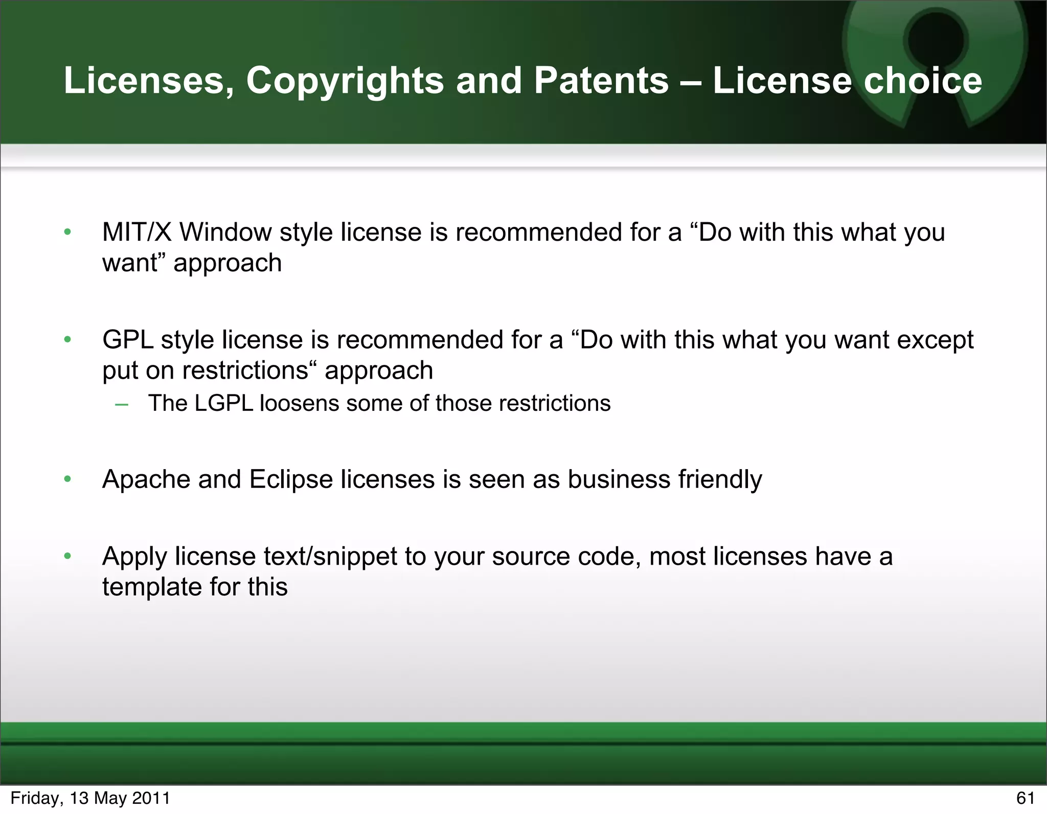 Licenses, Copyrights and Patents – License choice


      •   MIT/X Window style license is recommended for a “Do with this what you
          want” approach

      •   GPL style license is recommended for a “Do with this what you want except
          put on restrictions“ approach
            – The LGPL loosens some of those restrictions


      •   Apache and Eclipse licenses is seen as business friendly

      •   Apply license text/snippet to your source code, most licenses have a
          template for this




Friday, 13 May 2011                                                                   61
 