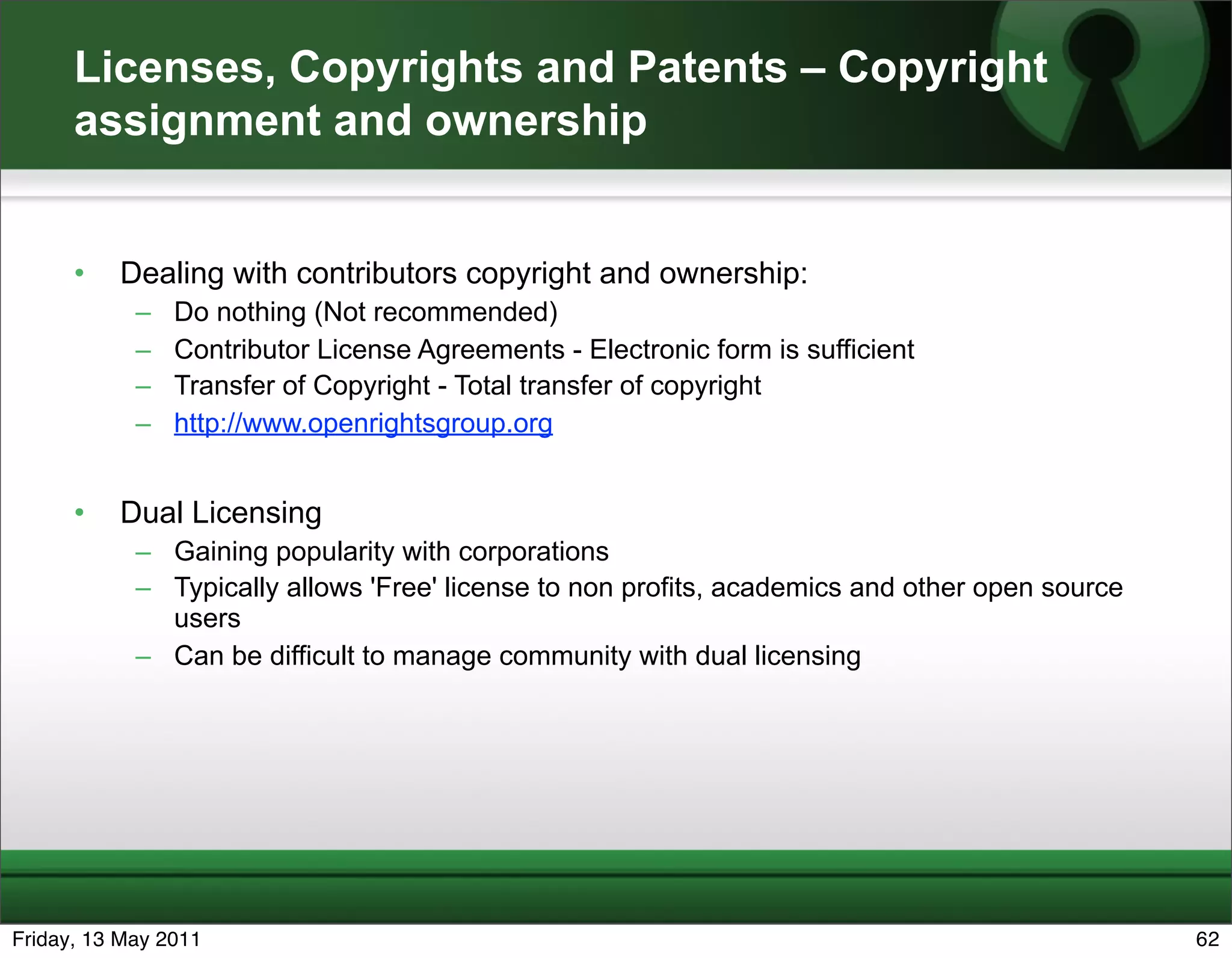 Licenses, Copyrights and Patents – Copyright
      assignment and ownership


      •   Dealing with contributors copyright and ownership:
            –   Do nothing (Not recommended)
            –   Contributor License Agreements - Electronic form is sufficient
            –   Transfer of Copyright - Total transfer of copyright
            –   http://www.openrightsgroup.org


      •   Dual Licensing
            – Gaining popularity with corporations
            – Typically allows 'Free' license to non profits, academics and other open source
              users
            – Can be difficult to manage community with dual licensing




Friday, 13 May 2011                                                                             62
 
