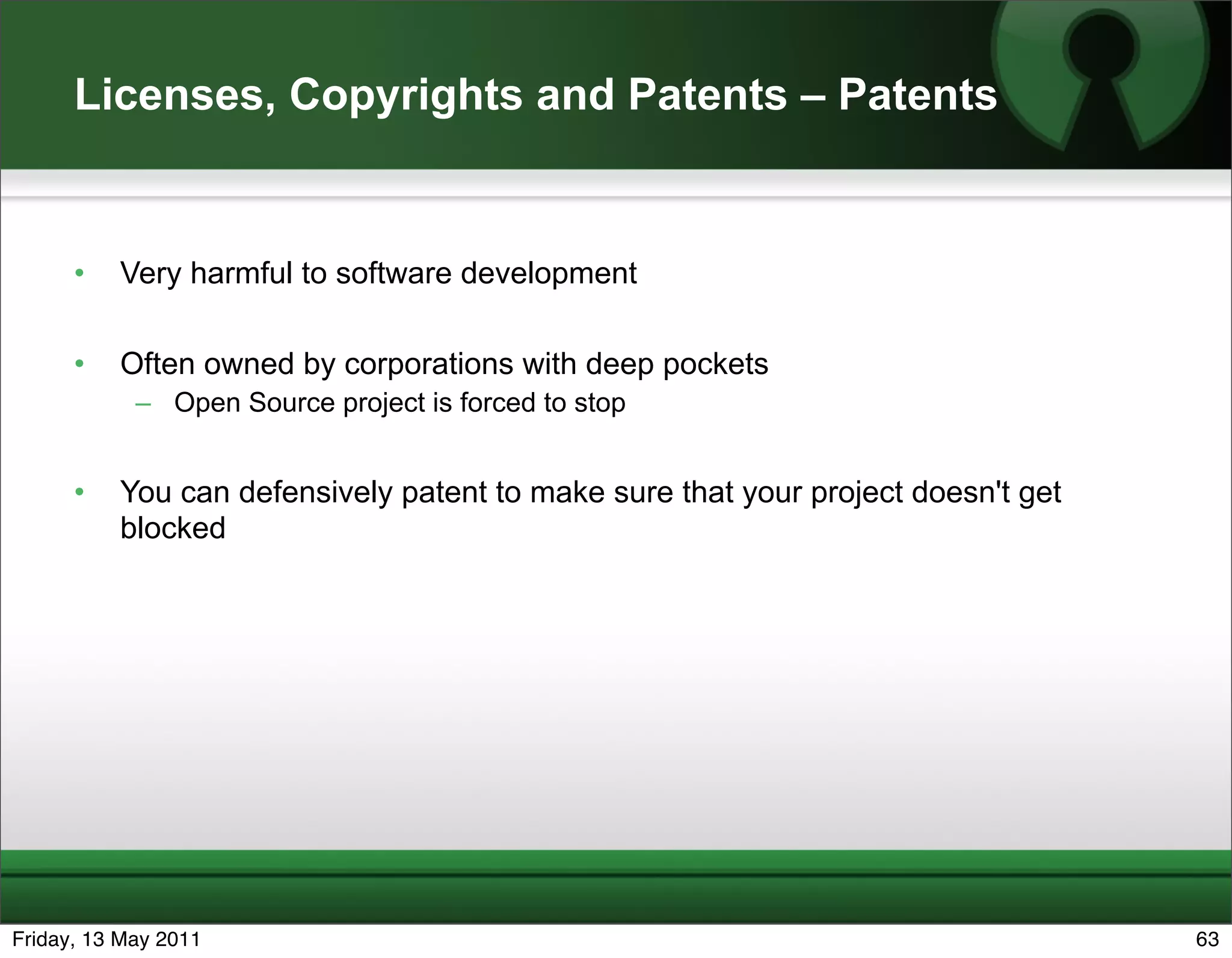 Licenses, Copyrights and Patents – Patents


      •   Very harmful to software development

      •   Often owned by corporations with deep pockets
            – Open Source project is forced to stop


      •   You can defensively patent to make sure that your project doesn't get
          blocked




Friday, 13 May 2011                                                               63
 