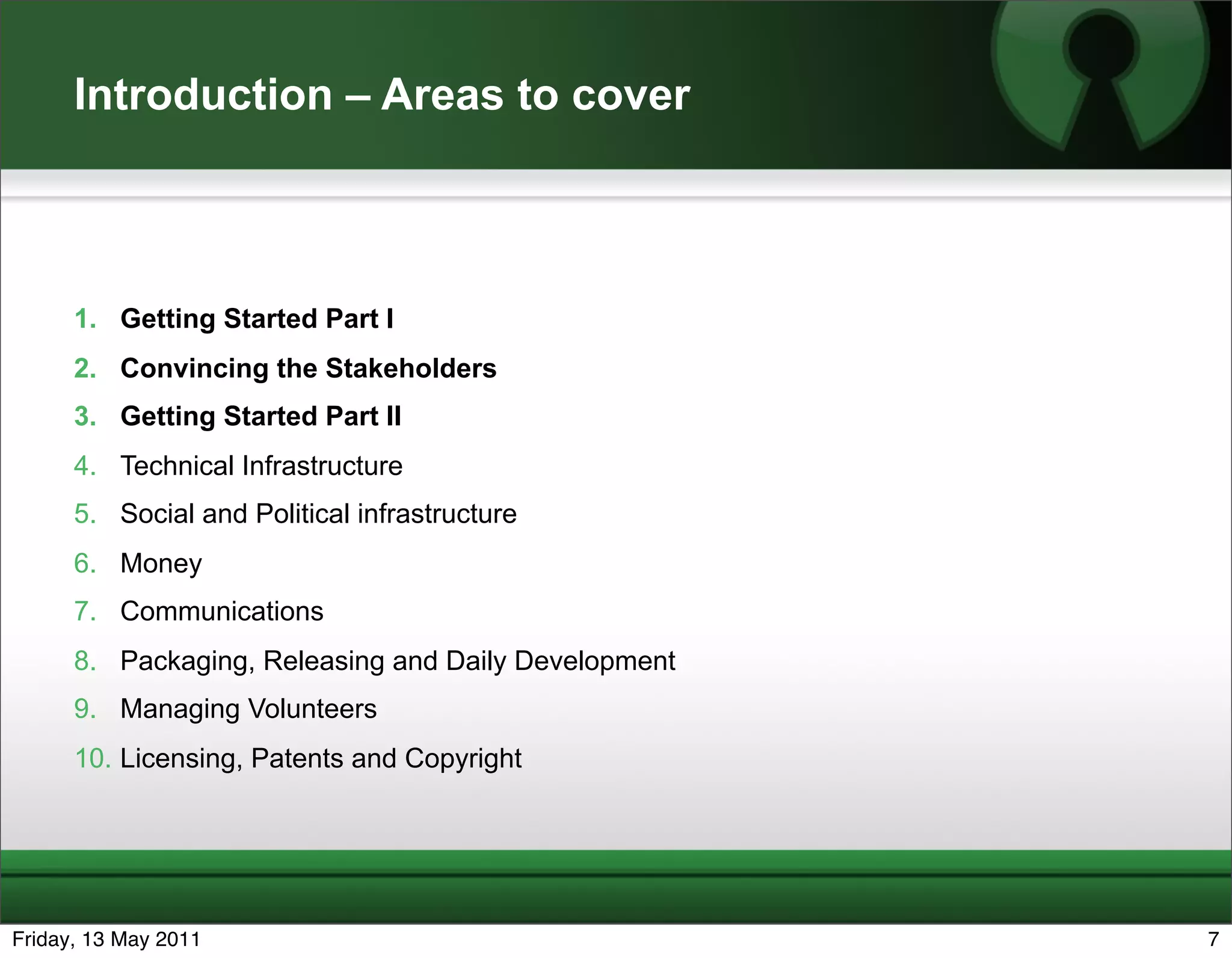 Introduction – Areas to cover



      1. Getting Started Part I
      2. Convincing the Stakeholders
      3. Getting Started Part II
      4. Technical Infrastructure
      5. Social and Political infrastructure
      6. Money
      7. Communications
      8. Packaging, Releasing and Daily Development
      9. Managing Volunteers
      10. Licensing, Patents and Copyright




Friday, 13 May 2011                                   7
 