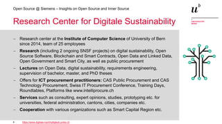 4
Open Source @ Siemens – Insights on Open Source and Inner Source
Research Center for Digitale Sustainability
− Research center at the Institute of Computer Science of University of Bern
since 2014, team of 25 employees
− Research (including 2 ongoing SNSF projects) on digital sustainability, Open
Source Software, Blockchain and Smart Contracts, Open Data and Linked Data,
Open Government and Smart City, as well as public procurement
− Lectures on Open Data, digital sustainability, requirements engineering,
supervision of bachelor, master, and PhD theses
− Offers for ICT procurement practitioners: CAS Public Procurement and CAS
Technology Procurement, Swiss IT Procurement Conference, Training Days,
Roundtables, Platforms like www.intelliprocure.ch
− Services such as consulting, expert opinions, studies, prototyping etc. for
universities, federal administration, cantons, cities, companies etc.
− Cooperation with various organizations such as Smart Capital Region etc.
https://www.digitale-nachhaltigkeit.unibe.ch
 