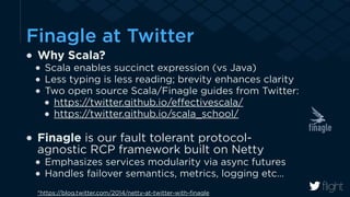 Finagle at Twitter 
Why Scala? 
Scala enables succinct expression (vs Java) 
Less typing is less reading; brevity enhances clarity 
Two open source Scala/Finagle guides from Twitter: 
https://twitter.github.io/effectivescala/ 
https://twitter.github.io/scala_school/ 
! 
Finagle is our fault tolerant protocol-agnostic 
RCP framework built on Netty 
Emphasizes services modularity via async futures 
Handles failover semantics, metrics, logging etc… 
*https://blog.twitter.com/2014/netty-at-twitter-with-finagle 
 