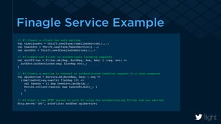 Finagle Service Example 
// #1 Create a client for each service! 
val timelineSvc = Thrift.newIface[TimelineService](...)! 
val tweetSvc = Thrift.newIface[TweetService](...)! 
val authSvc = Thrift.newIface[AuthService](...)! 
! 
// #2 Create new Filter to authenticate incoming requests! 
val authFilter = Filter.mk[Req, AuthReq, Res, Res] { (req, svc) =>! 
authSvc.authenticate(req) flatMap svc(_)! 
}! 
! 
// #3 Create a service to convert an authenticated timeline request to a json response! 
val apiService = Service.mk[AuthReq, Res] { req =>! 
timelineSvc(req.userId) flatMap {tl =>! 
val tweets = tl map tweetSvc.getById(_)! 
Future.collect(tweets) map tweetsToJson(_) }! 
}! 
}! 
! 
// #4 Start a new HTTP server on port 80 using the authenticating filter and our service! 
Http.serve(":80", authFilter andThen apiService)! 
 