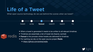 Life of a Tweet 
What open source technology do we use behind the scenes when we tweet? 
tweet write fanout search batch fin 
When a tweet is generated it needs to be written to all relevant timelines 
Timelines are essentially a list of tweet ids (heavily cached) 
Fanout is the process where tweets are delivered to timelines 
For caching we rely on the open source project Redis 
https://github.com/antirez/redis 
 