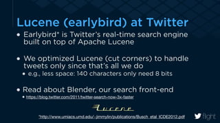 Lucene (earlybird) at Twitter 
Earlybird* is Twitter’s real-time search engine 
built on top of Apache Lucene 
! 
We optimized Lucene (cut corners) to handle 
tweets only since that’s all we do 
e.g., less space: 140 characters only need 8 bits 
! 
Read about Blender, our search front-end 
https://blog.twitter.com/2011/twitter-search-now-3x-faster 
*http://www.umiacs.umd.edu/~jimmylin/publications/Busch_etal_ICDE2012.pdf 
 