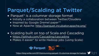 Parquet/Scalding at Twitter 
Parquet* is a columnar storage format 
Initially a collaboration between Twitter/Cloudera 
Inspired by Google Dremel paper** 
Now at Apache: http://parquet.incubator.apache.org/ 
! 
Scalding built on top of Scala and Cascading 
https://github.com/Cascading/cascading 
Makes it easier* to write Hadoop jobs (using Scala) 
*https://blog.twitter.com/2013/announcing-parquet-10-columnar-storage-for-hadoop 
 