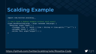 Scalding Example 
import com.twitter.scalding._! 
! 
// can’t have a Hadoop example without word count!! 
class WordCountJob(args : Args) extends Job(args) {! 
TextLine( args("input") )! 
.flatMap('line -> 'word) { line : String => line.split("""s+""") }! 
.groupBy('word) { _.size }! 
.write( Tsv( args("output") ) )! 
} 
https://github.com/twitter/scalding/wiki/Rosetta-Code 
 