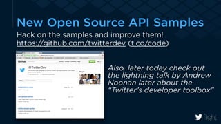 New Open Source API Samples 
Hack on the samples and improve them! 
https://github.com/twitterdev (t.co/code) 
! 
Also, later today check out 
the lightning talk by Andrew 
Noonan later about the 
“Twitter’s developer toolbox” 
! 
 