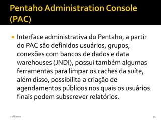 Pentaho BIPorque inclui: Componentes para BI Programas de suporte Bibliotecas de código Linguagens de script E outros softwares para ajudar a  desenvolver e agregar diferentes componentes do projetos de um sistema.24/07/201030