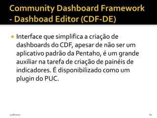 Pentaho Design Studio (PDS)Plugin para a plataforma eclipse que funciona como uma interface gráfica para a criação de xactions que são arquivos xml interpretados pelo BI Server, são como instruções "passo-a-passo" que dirigem a execução das atividades pelo BI Sever, permitem, por exemplo, a definição de filtros avançados para relatórios e o envio de e-mails com os relatórios executados.24/07/201056