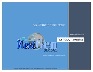 We Share in Your Vision 
RUN • GROW •TRANSFORM 
Solutions that work for Today and Tomorrow 
NEXTGEN GLOBAL® 
Visit nggsolutions.Property com of NextGen Global Property Solutions © of 2015 NextGen — www.nggsolutions.Global Solutions com — Proprietary © 2015 and — Confidential 
www.nggsolutions.com — Proprietary and Confidential 
 