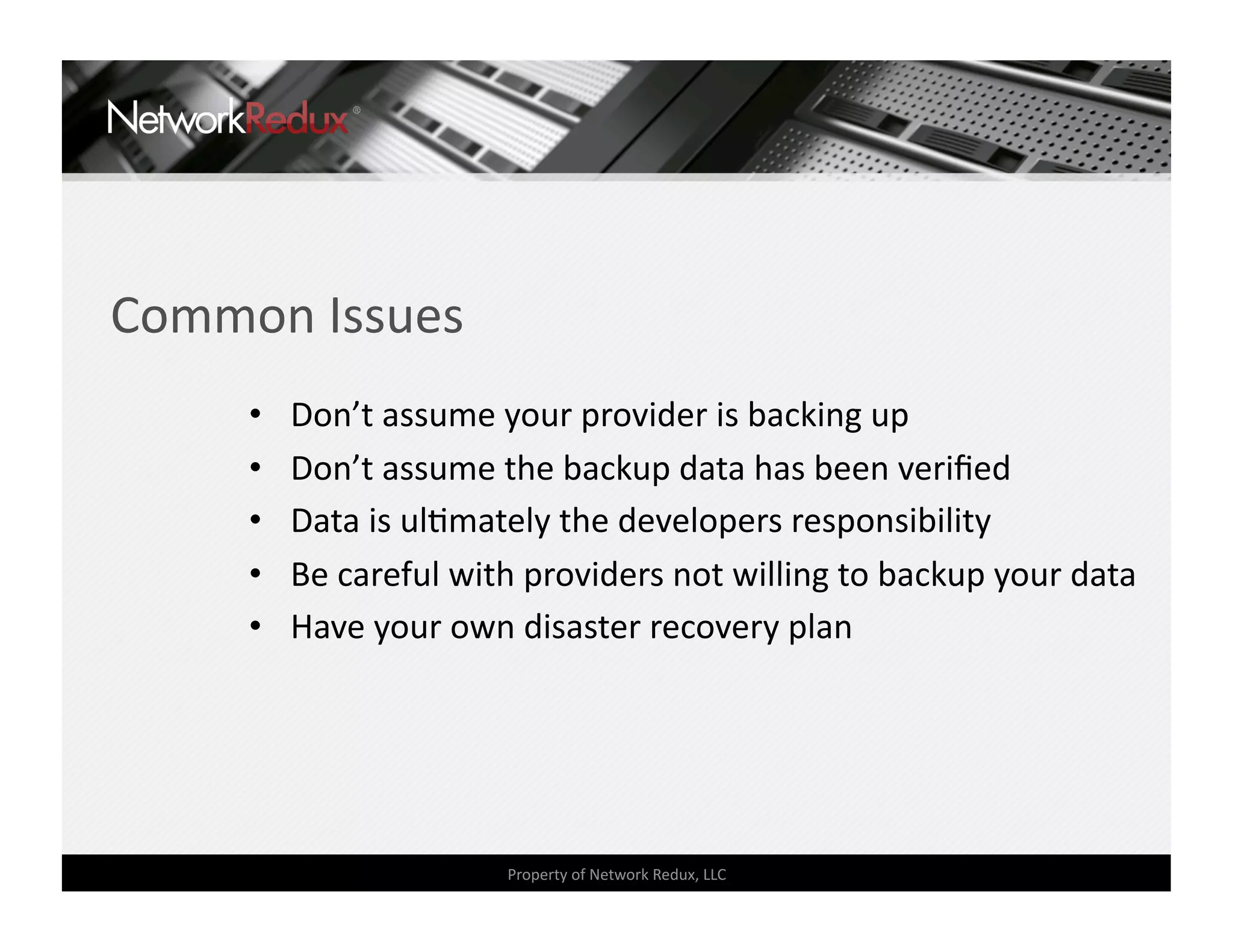 Common Issues 
     •    Don’t assume your provider is backing up 
     •    Don’t assume the backup data has been veriﬁed 
     •    Data is ulCmately the developers responsibility 
     •    Be careful with providers not willing to backup your data 
     •    Have your own disaster recovery plan 




                        Property of Network Redux, LLC 
 