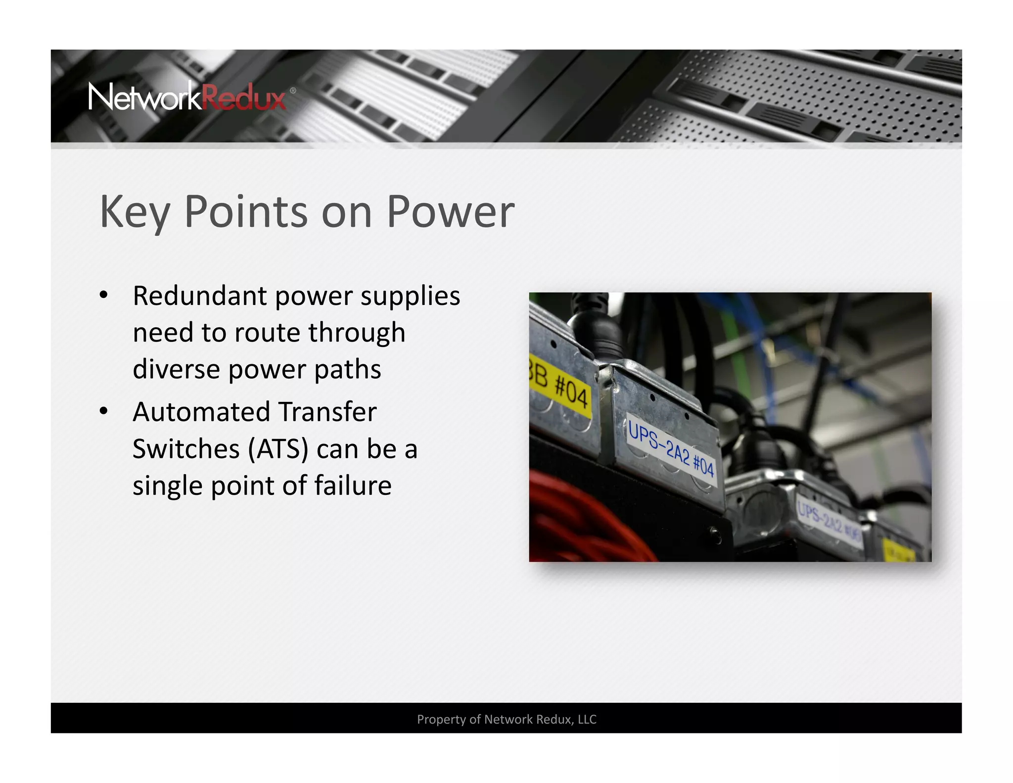 Key Points on Power 
•  Redundant power supplies 
   need to route through 
   diverse power paths 
•  Automated Transfer 
   Switches (ATS) can be a 
   single point of failure 




                        Property of Network Redux, LLC 
 