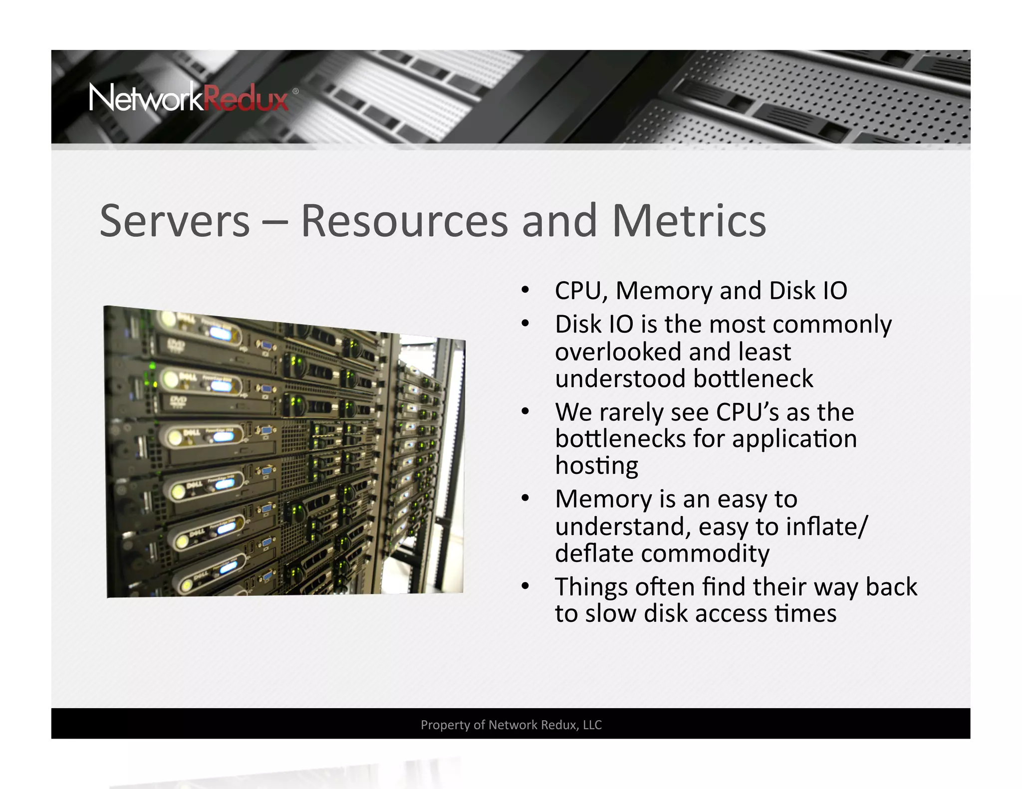 Servers – Resources and Metrics 
                               •  CPU, Memory and Disk IO 
                               •  Disk IO is the most commonly 
                                  overlooked and least 
                                  understood bo]leneck 
                               •  We rarely see CPU’s as the 
                                  bo]lenecks for applicaCon 
                                  hosCng 
                               •  Memory is an easy to 
                                  understand, easy to inﬂate/
                                  deﬂate commodity 
                               •  Things oden ﬁnd their way back 
                                  to slow disk access Cmes 


               Property of Network Redux, LLC 
 