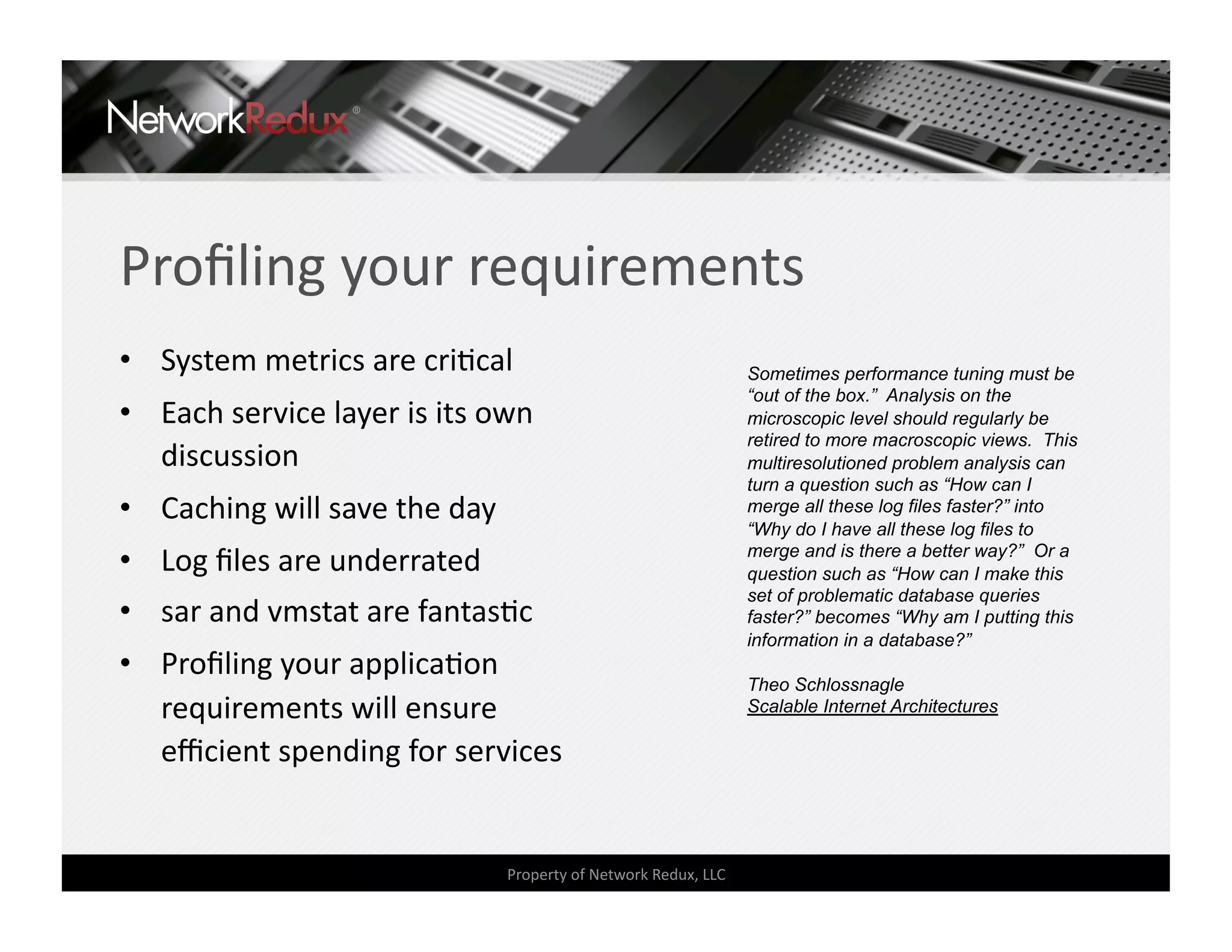 Proﬁling your requirements 
•  System metrics are criCcal                                     Sometimes performance tuning must be
                                                                  “out of the box.” Analysis on the
•  Each service layer is its own                                  microscopic level should regularly be
                                                                  retired to more macroscopic views. This
   discussion                                                     multiresolutioned problem analysis can
                                                                  turn a question such as “How can I
•  Caching will save the day                                      merge all these log files faster?” into
                                                                  “Why do I have all these log files to
•  Log ﬁles are underrated                                        merge and is there a better way?” Or a
                                                                  question such as “How can I make this
                                                                  set of problematic database queries
•  sar and vmstat are fantasCc                                    faster?” becomes “Why am I putting this
                                                                  information in a database?”
•  Proﬁling your applicaCon 
                                                                  Theo Schlossnagle
   requirements will ensure                                       Scalable Internet Architectures

   eﬃcient spending for services 


                                Property of Network Redux, LLC 
 