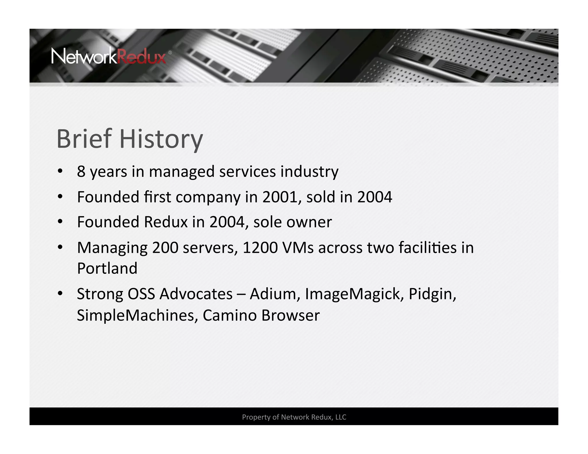 Brief History 
•  8 years in managed services industry 
•  Founded ﬁrst company in 2001, sold in 2004 
•  Founded Redux in 2004, sole owner 
•  Managing 200 servers, 1200 VMs across two faciliCes in 
   Portland 
•  Strong OSS Advocates – Adium, ImageMagick, Pidgin, 
   SimpleMachines, Camino Browser 




                         Property of Network Redux, LLC 
 