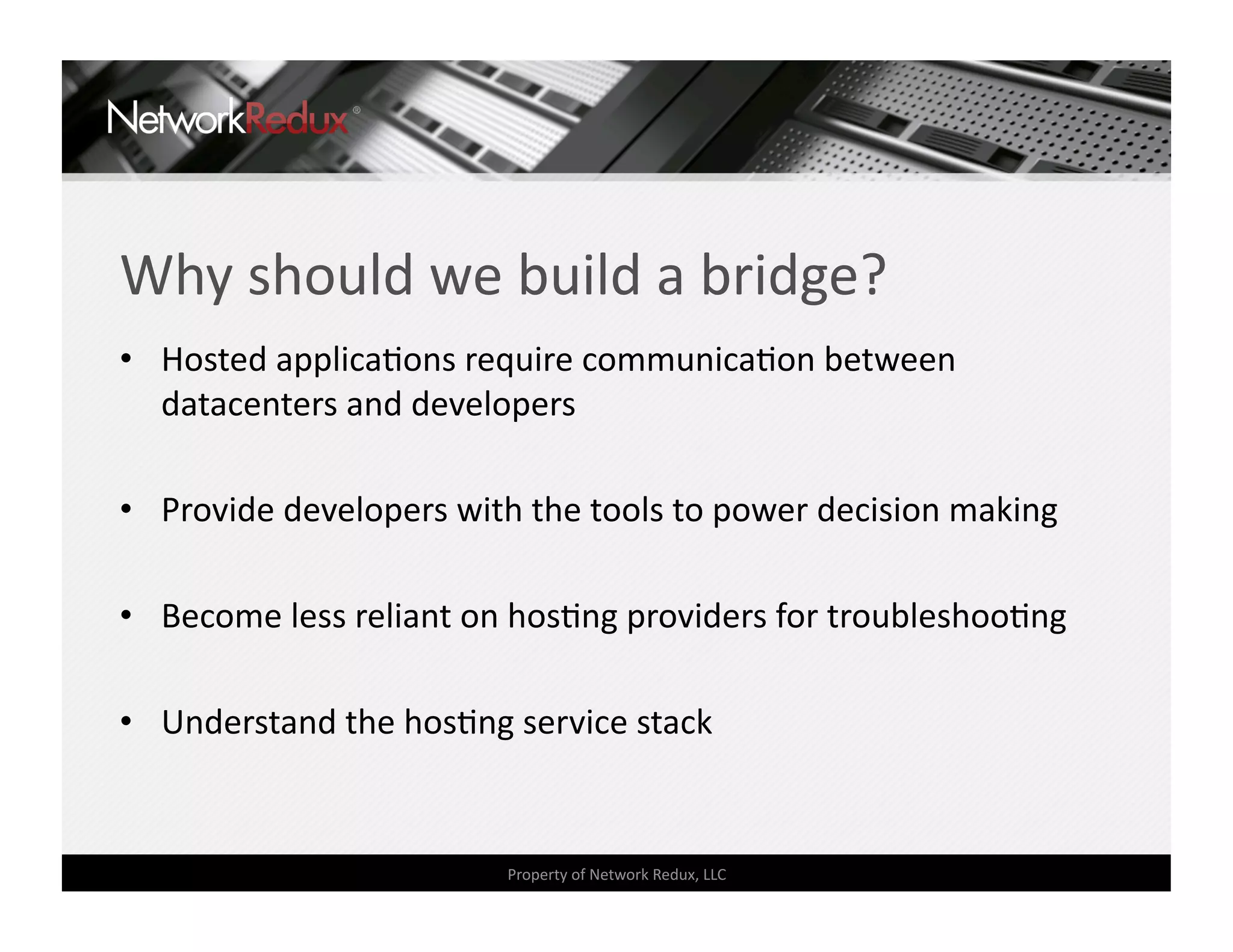 Why should we build a bridge? 
•  Hosted applicaCons require communicaCon between 
   datacenters and developers 

•  Provide developers with the tools to power decision making 

•  Become less reliant on hosCng providers for troubleshooCng 

•  Understand the hosCng service stack 


                         Property of Network Redux, LLC 
 