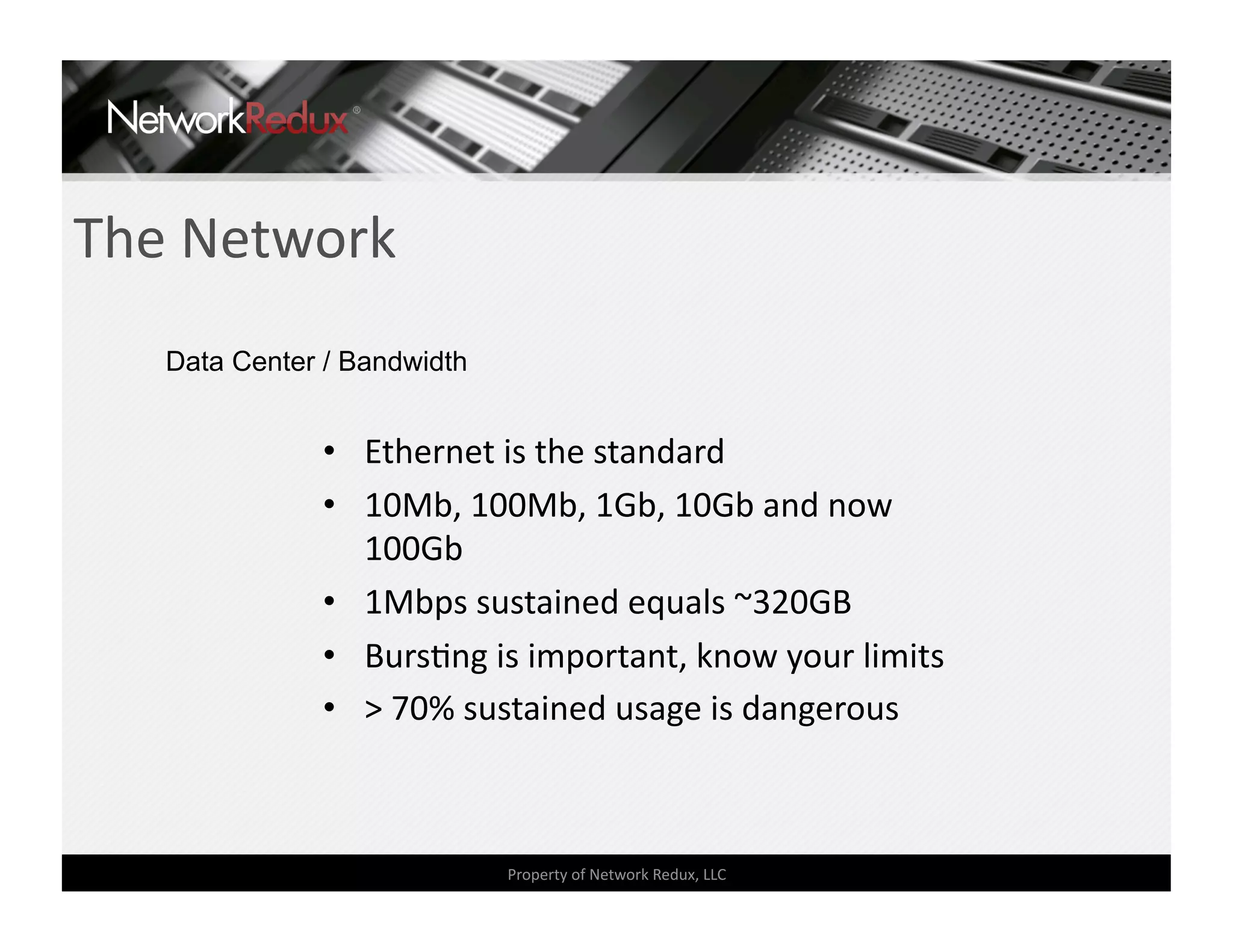 The Network 
   Data Center / Bandwidth


              •  Ethernet is the standard 
              •  10Mb, 100Mb, 1Gb, 10Gb and now 
                 100Gb 
              •  1Mbps sustained equals ~320GB 
              •  BursCng is important, know your limits 
              •  > 70% sustained usage is dangerous 



                             Property of Network Redux, LLC 
 