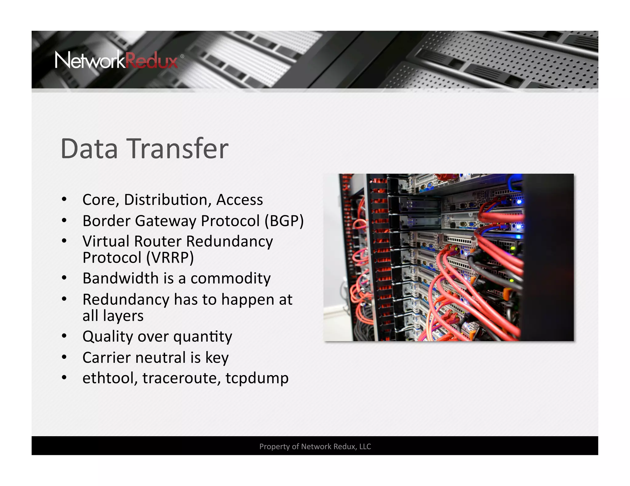 Data Transfer 
•  Core, DistribuCon, Access 
•  Border Gateway Protocol (BGP) 
•  Virtual Router Redundancy 
   Protocol (VRRP) 
•  Bandwidth is a commodity 
•  Redundancy has to happen at 
   all layers 
•  Quality over quanCty 
•  Carrier neutral is key 
•  ethtool, traceroute, tcpdump 


                          Property of Network Redux, LLC 
 