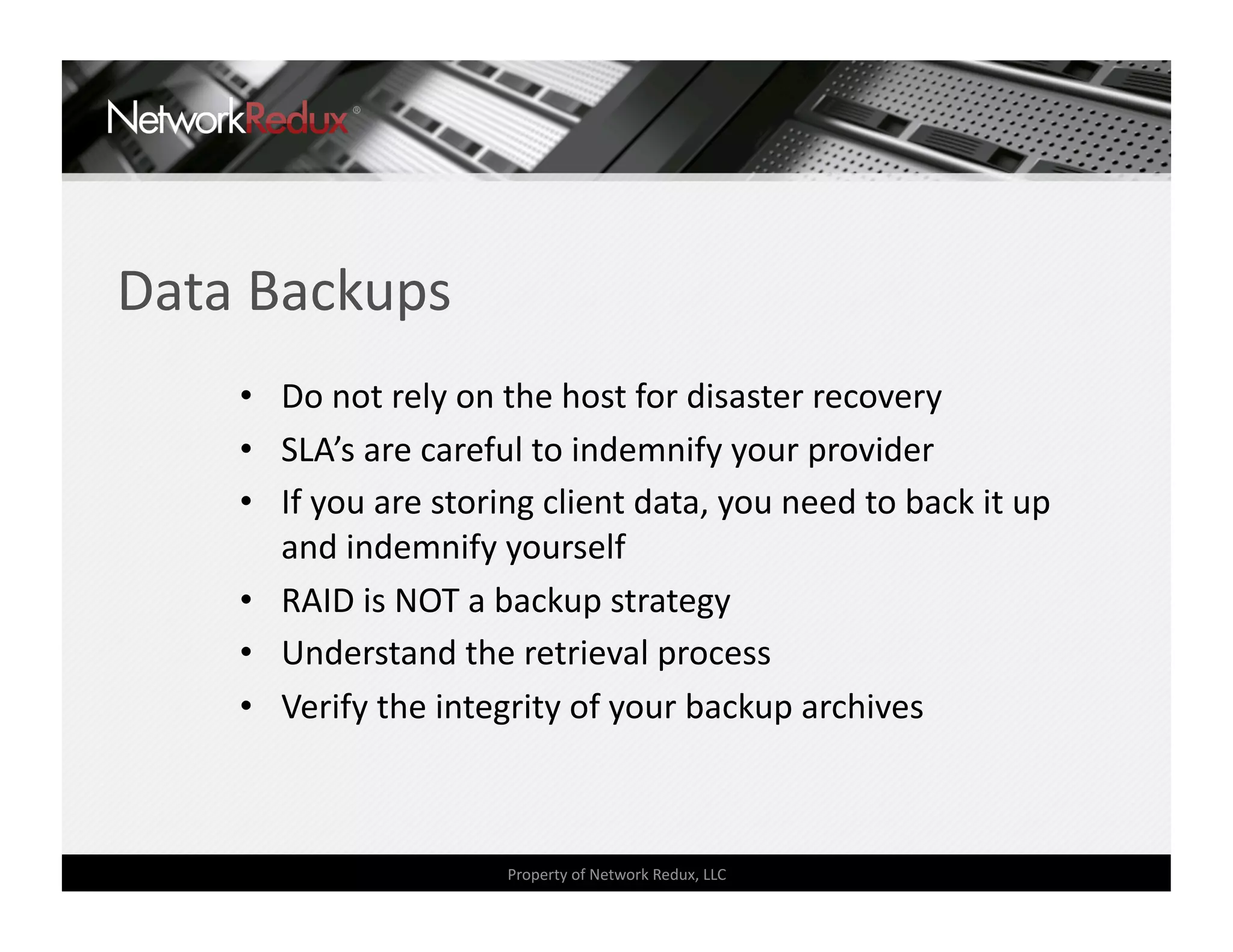Data Backups 
    •  Do not rely on the host for disaster recovery 
    •  SLA’s are careful to indemnify your provider 
    •  If you are storing client data, you need to back it up 
       and indemnify yourself 
    •  RAID is NOT a backup strategy 
    •  Understand the retrieval process 
    •  Verify the integrity of your backup archives 



                      Property of Network Redux, LLC 
 