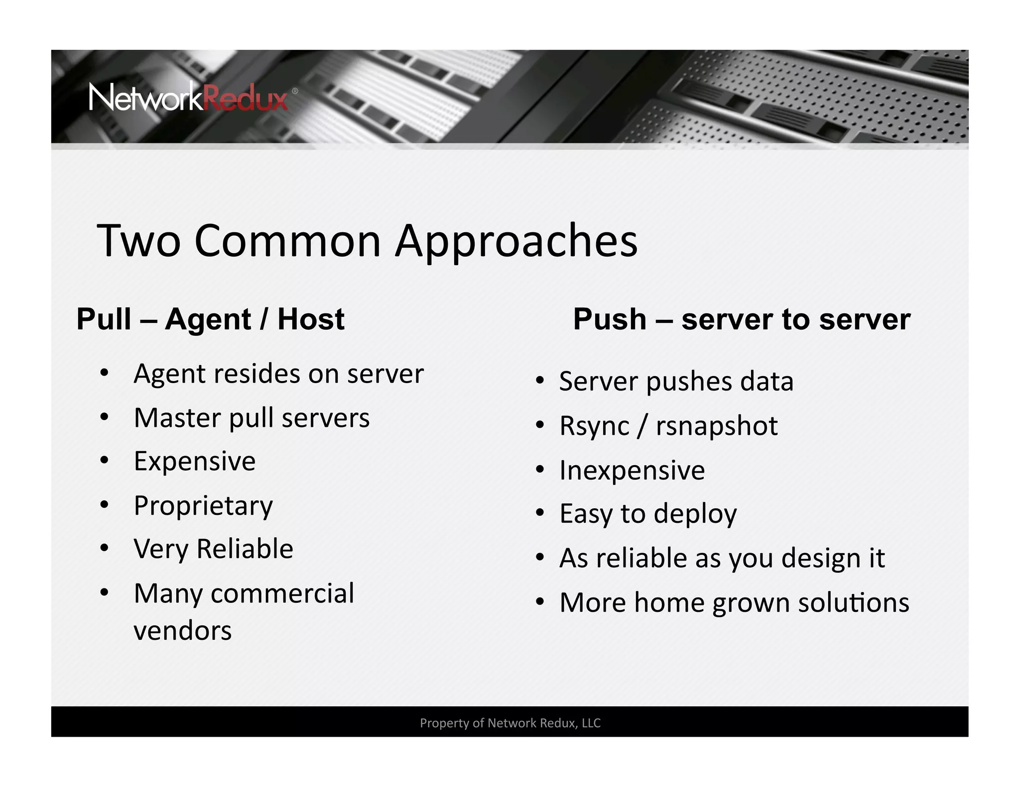 Two Common Approaches 
Pull – Agent / Host                                   Push – server to server
 •    Agent resides on server                   •   Server pushes data 
 •    Master pull servers                       •   Rsync / rsnapshot 
 •    Expensive                                 •   Inexpensive 
 •    Proprietary                               •   Easy to deploy 
 •    Very Reliable                             •   As reliable as you design it 
 •    Many commercial                           •   More home grown soluCons 
      vendors 

                             Property of Network Redux, LLC 
 