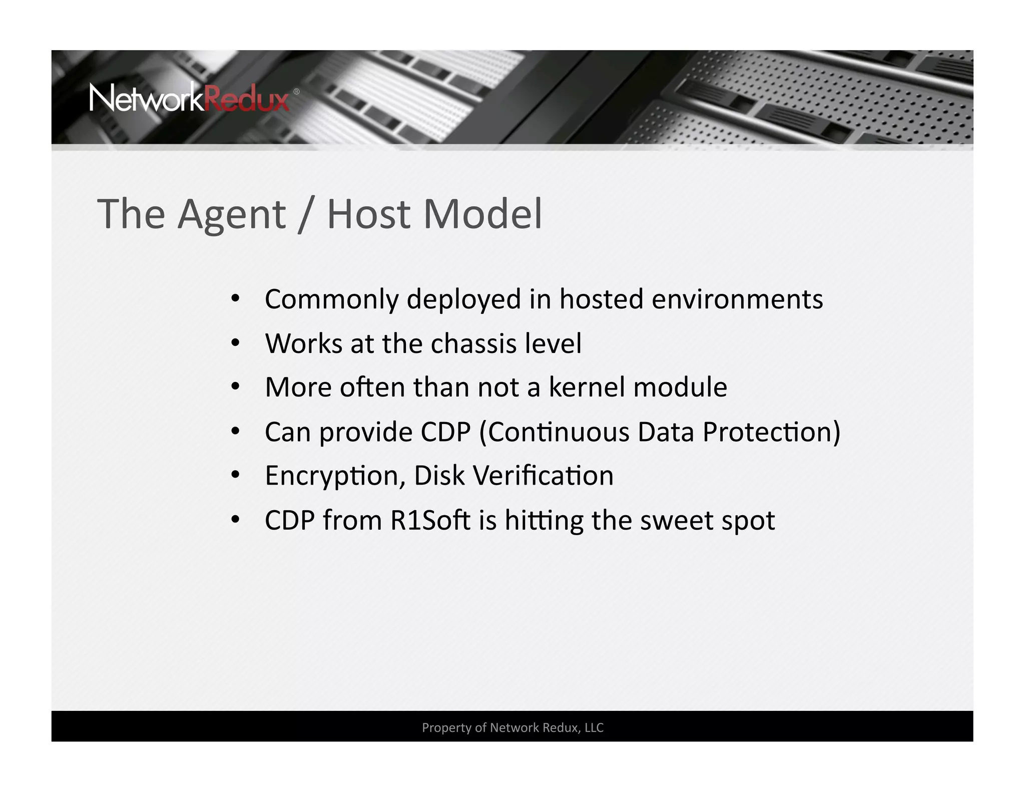 The Agent / Host Model 
      •    Commonly deployed in hosted environments 
      •    Works at the chassis level 
      •    More oden than not a kernel module 
      •    Can provide CDP (ConCnuous Data ProtecCon) 
      •    EncrypCon, Disk VeriﬁcaCon 
      •    CDP from R1Sod is hieng the sweet spot 




                      Property of Network Redux, LLC 
 