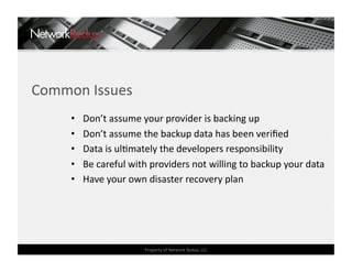 Common Issues 
     •    Don’t assume your provider is backing up 
     •    Don’t assume the backup data has been veriﬁed 
     •    Data is ulCmately the developers responsibility 
     •    Be careful with providers not willing to backup your data 
     •    Have your own disaster recovery plan 




                        Property of Network Redux, LLC 
 