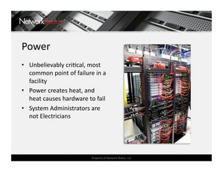 Power 
•  Unbelievably criCcal, most 
   common point of failure in a 
   facility 
•  Power creates heat, and 
   heat causes hardware to fail 
•  System Administrators are 
   not Electricians 




                          Property of Network Redux, LLC 
 