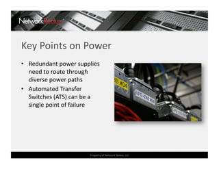Key Points on Power 
•  Redundant power supplies 
   need to route through 
   diverse power paths 
•  Automated Transfer 
   Switches (ATS) can be a 
   single point of failure 




                        Property of Network Redux, LLC 
 