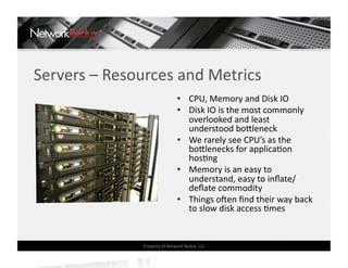 Servers – Resources and Metrics 
                               •  CPU, Memory and Disk IO 
                               •  Disk IO is the most commonly 
                                  overlooked and least 
                                  understood bo]leneck 
                               •  We rarely see CPU’s as the 
                                  bo]lenecks for applicaCon 
                                  hosCng 
                               •  Memory is an easy to 
                                  understand, easy to inﬂate/
                                  deﬂate commodity 
                               •  Things oden ﬁnd their way back 
                                  to slow disk access Cmes 


               Property of Network Redux, LLC 
 