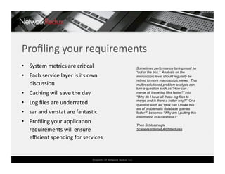 Proﬁling your requirements 
•  System metrics are criCcal                                     Sometimes performance tuning must be
                                                                  “out of the box.” Analysis on the
•  Each service layer is its own                                  microscopic level should regularly be
                                                                  retired to more macroscopic views. This
   discussion                                                     multiresolutioned problem analysis can
                                                                  turn a question such as “How can I
•  Caching will save the day                                      merge all these log files faster?” into
                                                                  “Why do I have all these log files to
•  Log ﬁles are underrated                                        merge and is there a better way?” Or a
                                                                  question such as “How can I make this
                                                                  set of problematic database queries
•  sar and vmstat are fantasCc                                    faster?” becomes “Why am I putting this
                                                                  information in a database?”
•  Proﬁling your applicaCon 
                                                                  Theo Schlossnagle
   requirements will ensure                                       Scalable Internet Architectures

   eﬃcient spending for services 


                                Property of Network Redux, LLC 
 