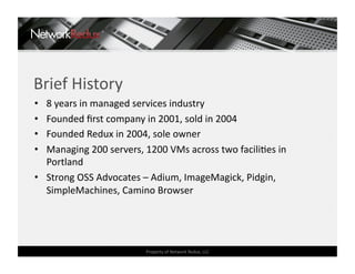 Brief History 
•  8 years in managed services industry 
•  Founded ﬁrst company in 2001, sold in 2004 
•  Founded Redux in 2004, sole owner 
•  Managing 200 servers, 1200 VMs across two faciliCes in 
   Portland 
•  Strong OSS Advocates – Adium, ImageMagick, Pidgin, 
   SimpleMachines, Camino Browser 




                         Property of Network Redux, LLC 
 