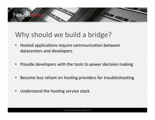 Why should we build a bridge? 
•  Hosted applicaCons require communicaCon between 
   datacenters and developers 

•  Provide developers with the tools to power decision making 

•  Become less reliant on hosCng providers for troubleshooCng 

•  Understand the hosCng service stack 


                         Property of Network Redux, LLC 
 