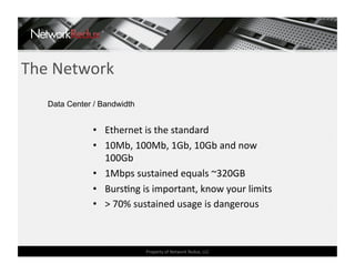 The Network 
   Data Center / Bandwidth


              •  Ethernet is the standard 
              •  10Mb, 100Mb, 1Gb, 10Gb and now 
                 100Gb 
              •  1Mbps sustained equals ~320GB 
              •  BursCng is important, know your limits 
              •  > 70% sustained usage is dangerous 



                             Property of Network Redux, LLC 
 