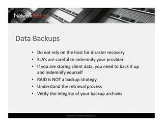 Data Backups 
    •  Do not rely on the host for disaster recovery 
    •  SLA’s are careful to indemnify your provider 
    •  If you are storing client data, you need to back it up 
       and indemnify yourself 
    •  RAID is NOT a backup strategy 
    •  Understand the retrieval process 
    •  Verify the integrity of your backup archives 



                      Property of Network Redux, LLC 
 
