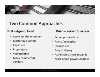 Two Common Approaches 
Pull – Agent / Host                                   Push – server to server
 •    Agent resides on server                   •   Server pushes data 
 •    Master pull servers                       •   Rsync / rsnapshot 
 •    Expensive                                 •   Inexpensive 
 •    Proprietary                               •   Easy to deploy 
 •    Very Reliable                             •   As reliable as you design it 
 •    Many commercial                           •   More home grown soluCons 
      vendors 

                             Property of Network Redux, LLC 
 