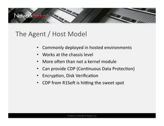 The Agent / Host Model 
      •    Commonly deployed in hosted environments 
      •    Works at the chassis level 
      •    More oden than not a kernel module 
      •    Can provide CDP (ConCnuous Data ProtecCon) 
      •    EncrypCon, Disk VeriﬁcaCon 
      •    CDP from R1Sod is hieng the sweet spot 




                      Property of Network Redux, LLC 
 