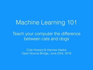 Machine Learning 101
Teach your computer the difference  
between cats and dogs
Cole Howard & Hannes Hapke
Open Source Bridge, June 23rd, 2016
 