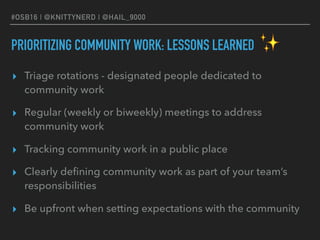 #OSB16 | @KNITTYNERD | @HAIL_9000
PRIORITIZING COMMUNITY WORK: LESSONS LEARNED
▸ Triage rotations - designated people dedicated to
community work
▸ Regular (weekly or biweekly) meetings to address
community work
▸ Tracking community work in a public place
▸ Clearly deﬁning community work as part of your team’s
responsibilities
▸ Be upfront when setting expectations with the community
✨
 