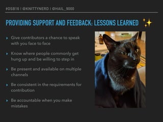 #OSB16 | @KNITTYNERD | @HAIL_9000
PROVIDING SUPPORT AND FEEDBACK: LESSONS LEARNED
▸ Give contributors a chance to speak
with you face to face
▸ Know where people commonly get
hung up and be willing to step in
▸ Be present and available on multiple
channels
▸ Be consistent in the requirements for
contribution
▸ Be accountable when you make
mistakes
✨
 