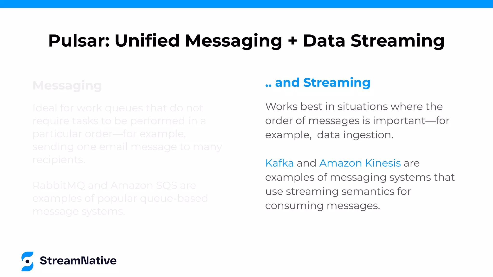 Messaging
Ideal for work queues that do not
require tasks to be performed in a
particular order—for example,
sending one email message to many
recipients.
RabbitMQ and Amazon SQS are
examples of popular queue-based
message systems.
Pulsar: Uniﬁed Messaging + Data Streaming
.. and Streaming
Works best in situations where the
order of messages is important—for
example, data ingestion.
Kafka and Amazon Kinesis are
examples of messaging systems that
use streaming semantics for
consuming messages.
 