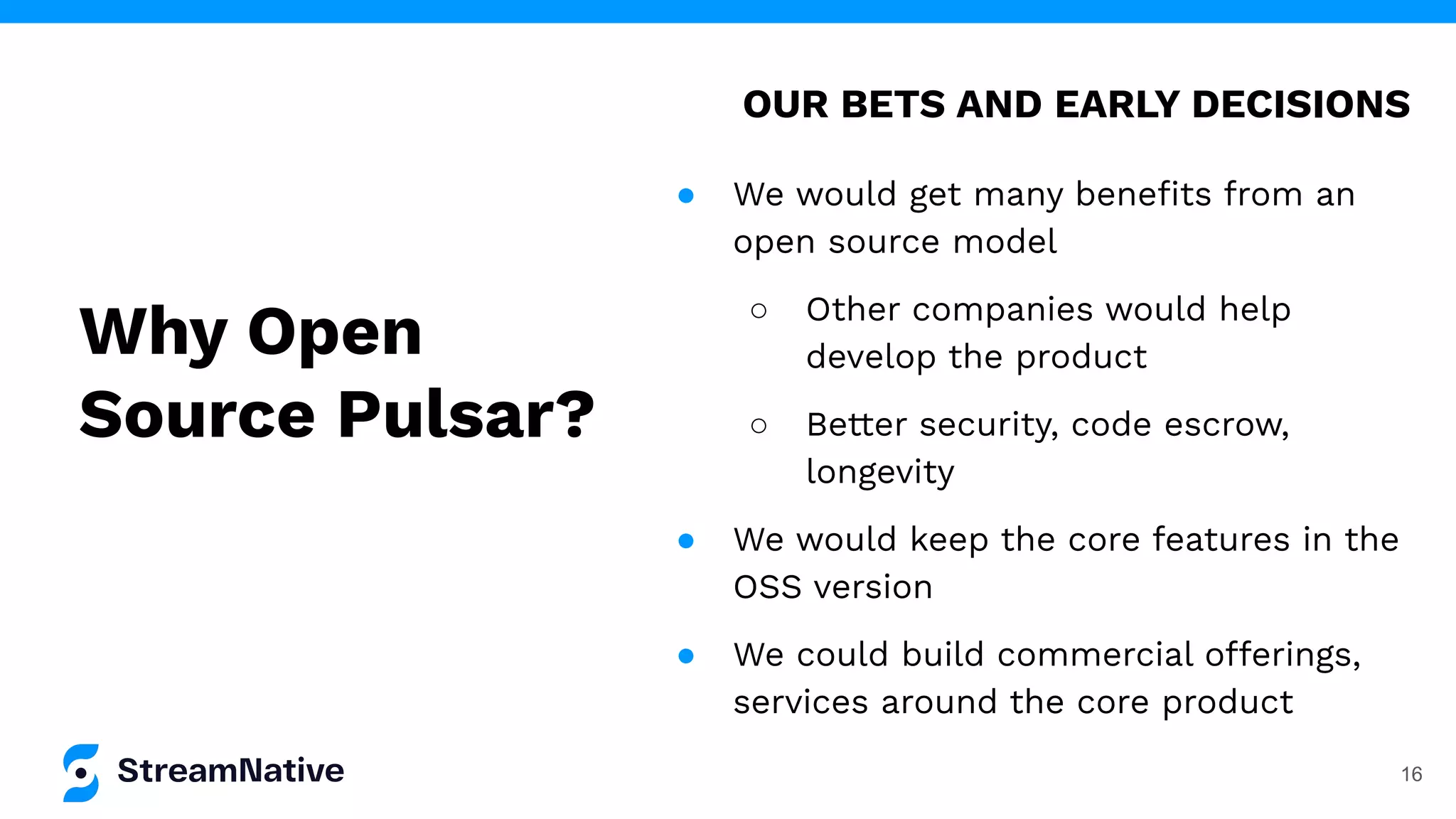 16
● We would get many beneﬁts from an
open source model
○ Other companies would help
develop the product
○ Better security, code escrow,
longevity
● We would keep the core features in the
OSS version
● We could build commercial offerings,
services around the core product
OUR BETS AND EARLY DECISIONS
Why Open
Source Pulsar?
 