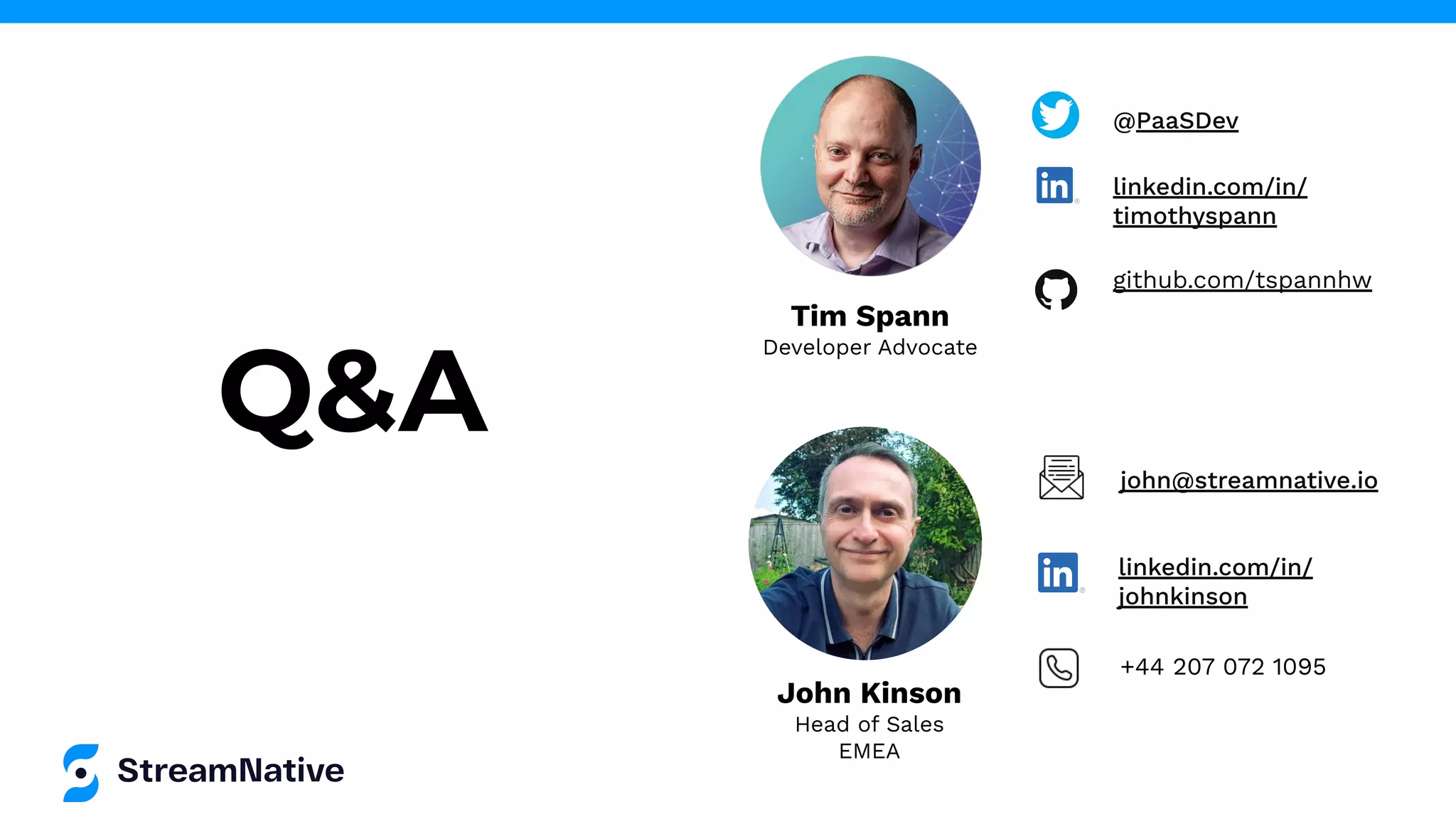 John Kinson
Head of Sales
EMEA
Q&A
Tim Spann
Developer Advocate
@PaaSDev
linkedin.com/in/
timothyspann
github.com/tspannhw
john@streamnative.io
linkedin.com/in/
johnkinson
+44 207 072 1095
 