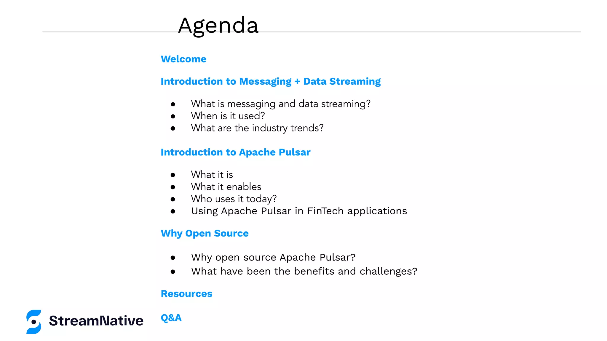 Agenda
Welcome
Introduction to Messaging + Data Streaming
● What is messaging and data streaming?
● When is it used?
● What are the industry trends?
Introduction to Apache Pulsar
● What it is
● What it enables
● Who uses it today?
● Using Apache Pulsar in FinTech applications
Why Open Source
● Why open source Apache Pulsar?
● What have been the beneﬁts and challenges?
Resources
Q&A
 