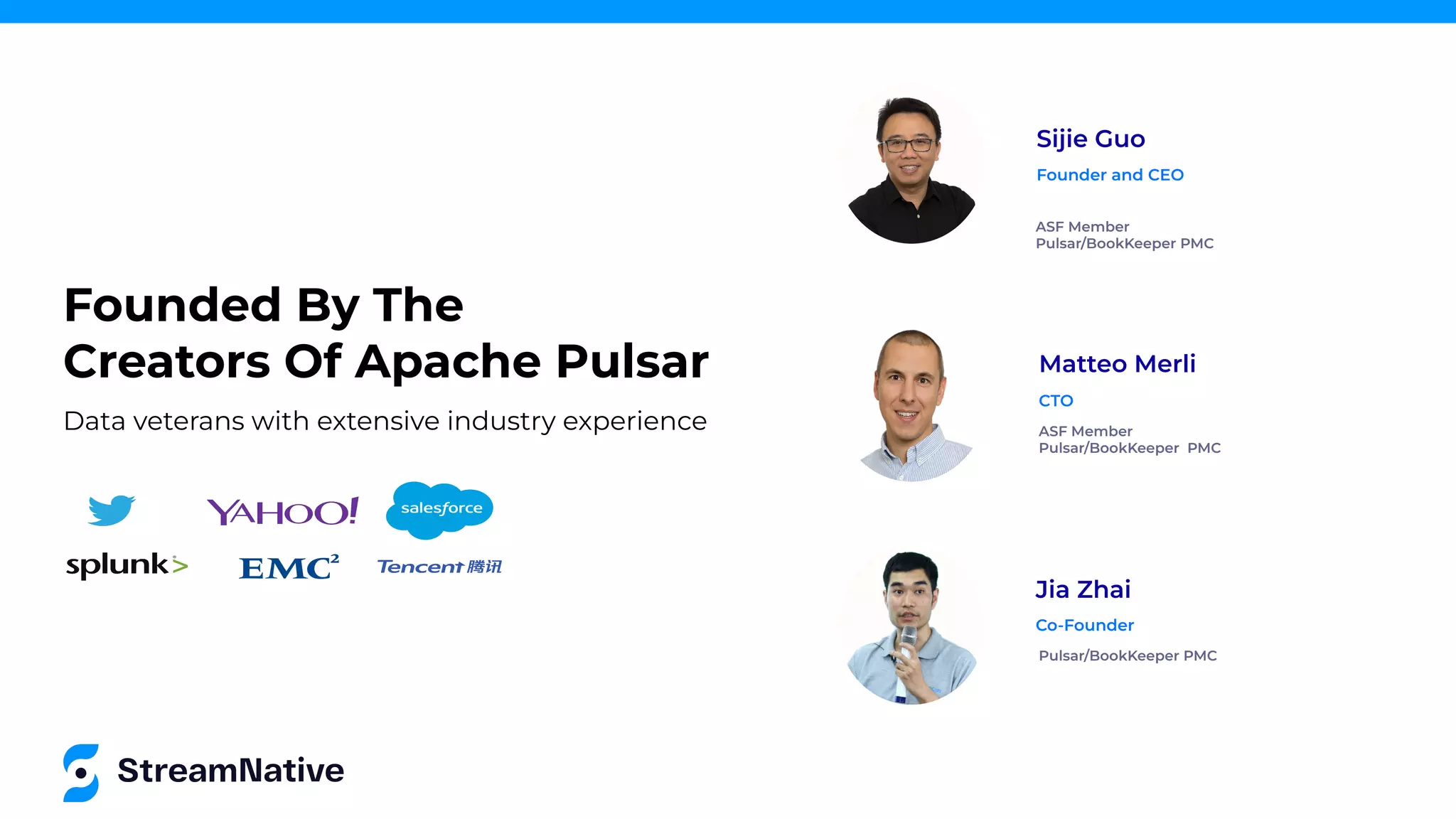 Founded By The
Creators Of Apache Pulsar
Sijie Guo
ASF Member
Pulsar/BookKeeper PMC
Founder and CEO
Jia Zhai
Pulsar/BookKeeper PMC
Co-Founder
Matteo Merli
ASF Member
Pulsar/BookKeeper PMC
CTO
Data veterans with extensive industry experience
 